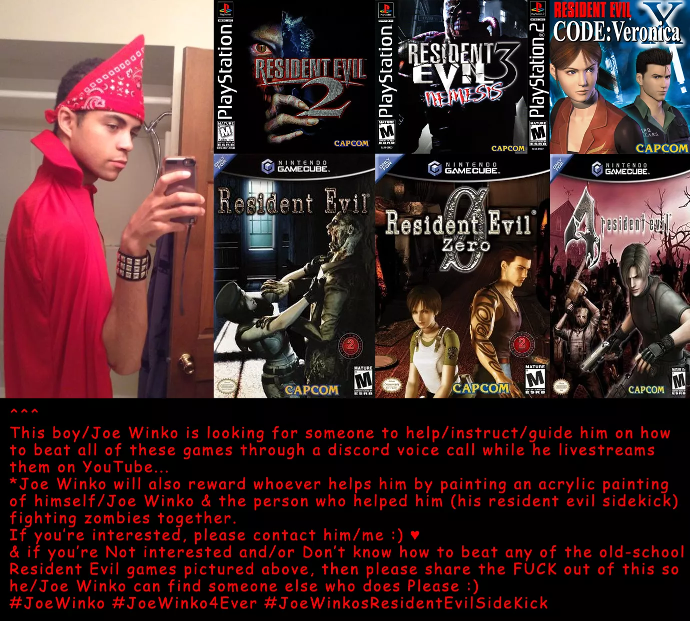 It's been my/Joe Winko's lifelong dream to beat all the old-school 1990s/Early-2000s Resident Evil games :) Please help me find someone who'll help me do that live on YouTube :) ♥ a cool reward will go to the person who does it :) ♥ It's been my/Joe Winko's lifelong dream to beat all the old-school 1990s/Early-2000s Resident Evil games :) Please help me find someone who'll help me do that live on YouTube :) ♥ a cool reward will go to the person who does it :) ♥